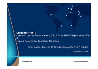 Culzean HPHT:
Lessons Learnt From Maersk Oil UK’s 1st HPHT Exploration Well
&
Issues Related to Appraisal Planning

         Jim Manson, Culzean Drilling & Completion Team Leader

                                               18 November, 2009
 