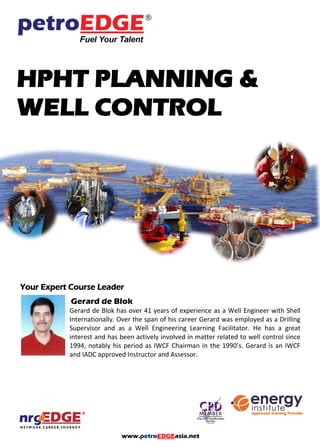 www.petroEDGEasia.net
HPHT PLANNING &
WELL CONTROL
Your Expert Course Leader
Gerard de Blok
Gerard de Blok has over 41 years of experience as a Well Engineer with Shell
Internationally. Over the span of his career Gerard was employed as a Drilling
Supervisor and as a Well Engineering Learning Facilitator. He has great interest
and has been actively involved in matters related to well control since 1994,
notably his period as IWCF Chairman in the 1990’s. Gerard is an IWCF and IADC
approved Instructor and Assessor.
AGR - TRACS International.
 
