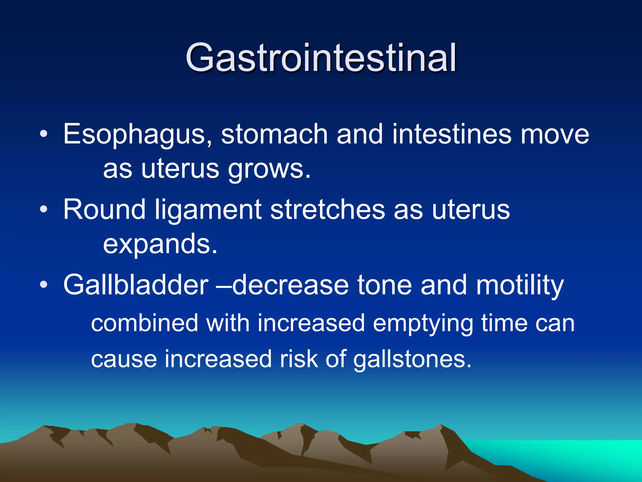 GastrointestinalEsophagus, stomach and intestines move 	as uterus grows.Round ligament stretches as uterus 	expands.Gallbladder –decrease tone and motility	combined with increased emptying time can	cause increased risk of gallstones.