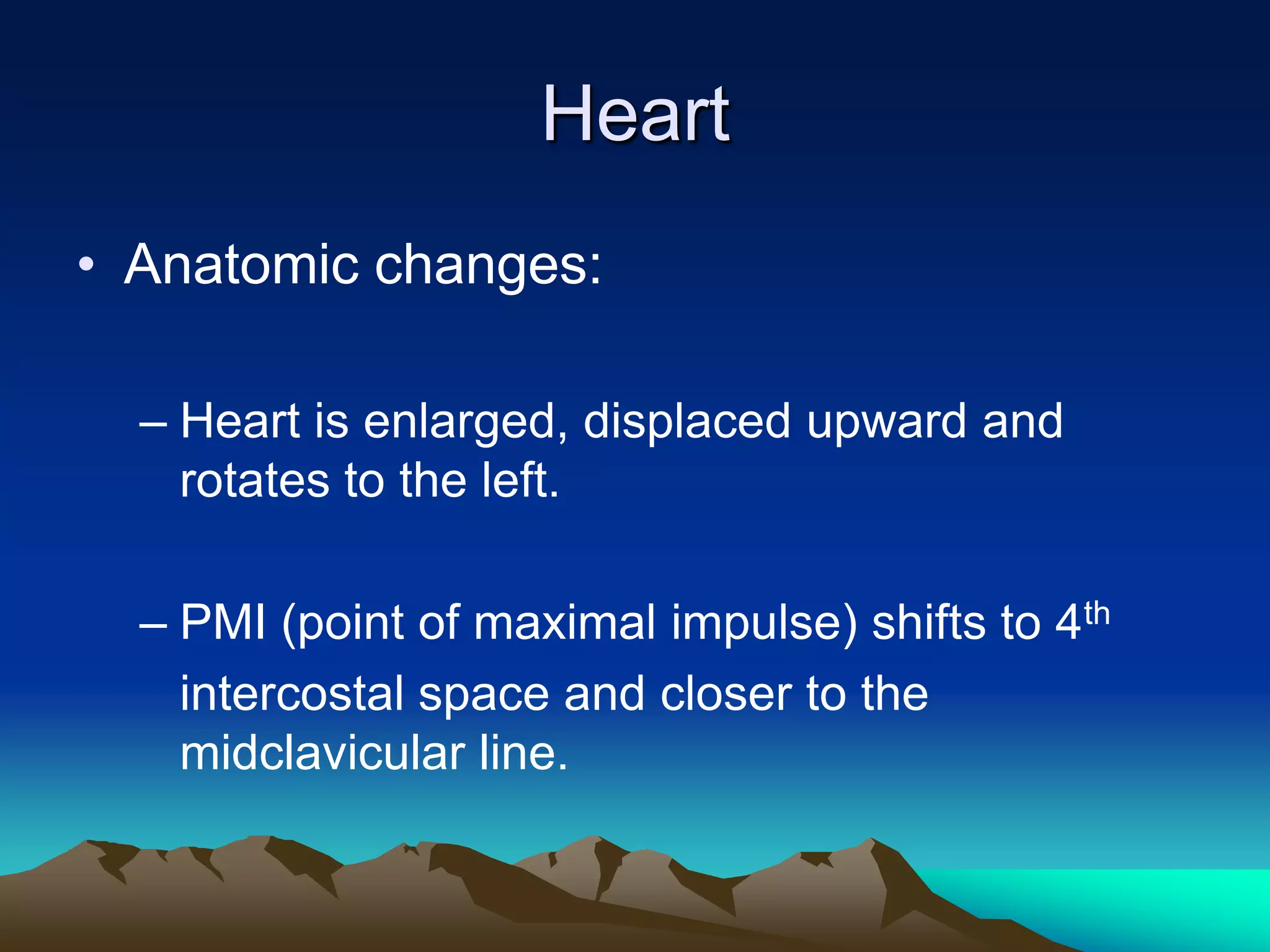 HeartAnatomic changes:Heart is enlarged, displaced upward and rotates to the left. PMI (point of maximal impulse) shifts to 4th	intercostal space and closer to the midclavicular line.