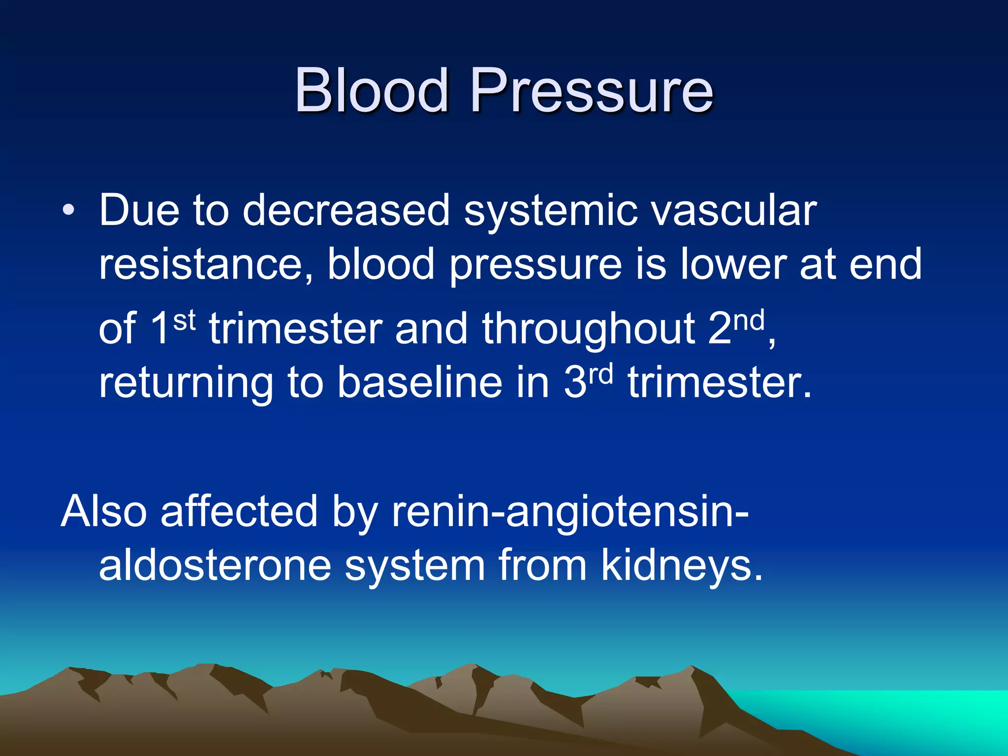 Blood PressureDue to decreased systemic vascular resistance, blood pressure is lower at end	of 1st trimester and throughout 2nd, returning to baseline in 3rd trimester.Also affected by renin-angiotensin-aldosterone system from kidneys.