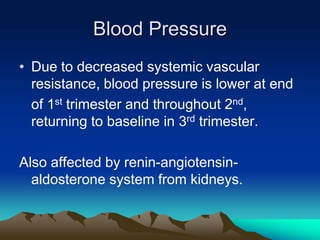 Blood PressureDue to decreased systemic vascular resistance, blood pressure is lower at end	of 1st trimester and throughout 2nd, returning to baseline in 3rd trimester.Also affected by renin-angiotensin-aldosterone system from kidneys.