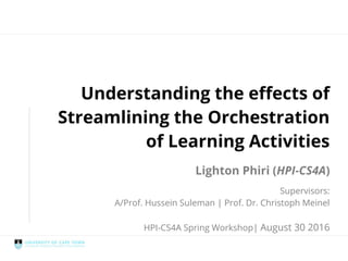 Streamlined Orchestration
Understanding the effects of
Streamlining the Orchestration
of Learning Activities
Lighton Phiri (HPI-CS4A)
Supervisors:
A/Prof. Hussein Suleman | Prof. Dr. Christoph Meinel
HPI-CS4A Spring Workshop | August 30 2016
 