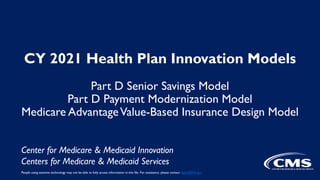 CY 2021 Health Plan Innovation Models
Part D Senior Savings Model
Part D Payment Modernization Model
Medicare AdvantageValue-Based Insurance Design Model
Center for Medicare & Medicaid Innovation
Centers for Medicare & Medicaid Services
People using assistive technology may not be able to fully access information in this file. For assistance, please contact digital@hhs.gov
 