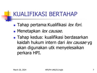 March 20, 2024 HPI/FH UNS/S1/najib 7
KUALIFIKASI BERTAHAP
 Tahap pertama:Kualifikasi lex fori.
 Menetapkan lex causae.
 Tahap kedua: kualifikasi berdasarkan
kaidah hukum intern dari lex causae yg
akan digunakan utk menyelesaikan
perkara HPI.
 