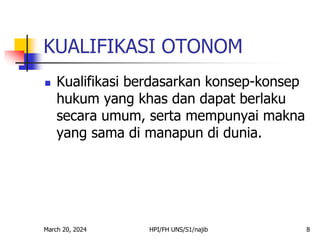 March 20, 2024 HPI/FH UNS/S1/najib 8
KUALIFIKASI OTONOM
 Kualifikasi berdasarkan konsep-konsep
hukum yang khas dan dapat berlaku
secara umum, serta mempunyai makna
yang sama di manapun di dunia.
 