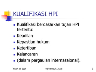 March 20, 2024 HPI/FH UNS/S1/najib 9
KUALIFIKASI HPI
 Kualifikasi berdasarkan tujan HPI
tertentu:
 Keadilan
 Kepastian hukum
 Ketertiban
 Kelancaran
 (dalam pergaulan internasaional).
 