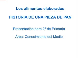 Los alimentos elaborados HISTORIA DE UNA PIEZA DE PAN Presentación para 2º de Primaria Área: Conocimiento del Medio 