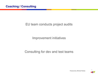 Coaching / Consulting




             EU team conducts project audits



                  Improvement initiatives



             Consulting for dev and test teams




                                                                           11
                                            Produced by: Michael Palotas
 