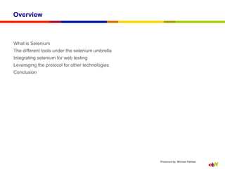Overview



What is Selenium
The different tools under the selenium umbrella
Integrating selenium for web testing
Leveraging the protocol for other technologies
Conclusion




                                                  Produced by: Michael Palotas
 