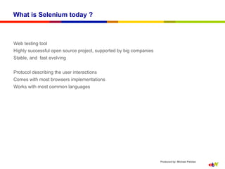 What is Selenium today ?



Web testing tool
Highly successful open source project, supported by big companies
Stable, and fast evolving


Protocol describing the user interactions
Comes with most browsers implementations
Works with most common languages




                                                                    Produced by: Michael Palotas
 