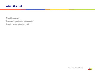 What it's not



A test framework
A network testing/monitoring tool
A performance testing tool




                                    Produced by: Michael Palotas
 