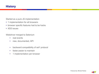 History



Started as a pure JS implementation
•  1 implementation for all browsers
•  browser specific features had to be hacks
•  XSS issues


Webdriver merged to Selenium
    •    real events
    •    new, documented, API


    •    backward compatibility of sel1 protocol
    •    faster,easier to maintain
    •    1 implementation per browser




                                                   Produced by: Michael Palotas
 
