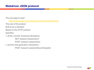 Webdriver JSON protocol



The one page to read :
    http://code.google.com/p/selenium/wiki/JsonWireProtocol
The core of the product
Built to be a standard
Based on the HTTP protocol
Specifies :
•  all the “normal” browsing interactions:
              GET /session/:sessionid/url
              POST /session/:sessionid/url
•  and the new generation interactions :
              POST /session/:sessionid/touch/longclick




                                                              Produced by: Michael Palotas
 