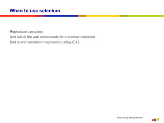 When to use selenium



Reproduce use cases
Unit test of the web components for x-browser validation
End to end validation / regression ( eBay EU )




                                                           Produced by: Michael Palotas
 