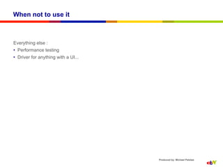 When not to use it



Everything else :
•  Performance testing
•  Driver for anything with a UI...




                                      Produced by: Michael Palotas
 