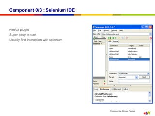 Component 0/3 : Selenium IDE



Firefox plugin
Super easy to start
Usually first interaction with selenium




                                          Produced by: Michael Palotas
 