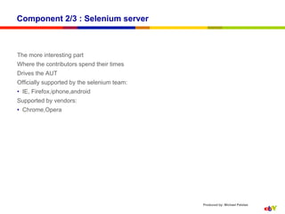 Component 2/3 : Selenium server



The more interesting part
Where the contributors spend their times
Drives the AUT
Officially supported by the selenium team:
•  IE, Firefox,iphone,android
Supported by vendors:
•  Chrome,Opera




                                             Produced by: Michael Palotas
 