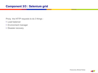 Component 3/3 : Selenium grid



Proxy the HTTP requests to do 3 things :
•  Load balancer
•  Environment manager
•  Disaster recovery




                                           Produced by: Michael Palotas
 
