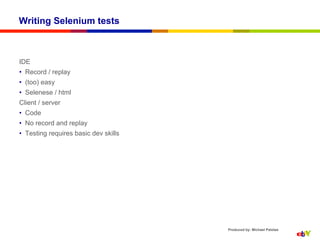 Writing Selenium tests



IDE
•  Record / replay
•  (too) easy
•  Selenese / html
Client / server
•  Code
•  No record and replay
•  Testing requires basic dev skills




                                       Produced by: Michael Palotas
 