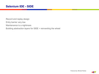 Selenium IDE - SIDE



Record and replay design
Entry barrier very low
Maintenance is a nightmare
Building abstraction layers for SIDE = reinventing the wheel




                                                               Produced by: Michael Palotas
 