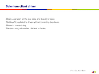 Selenium client driver



Clear separation on the test code and the driver code
Stable API : update the driver without impacting the clients
Allows to run remotely
The tests are just another piece of software




                                                               Produced by: Michael Palotas
 