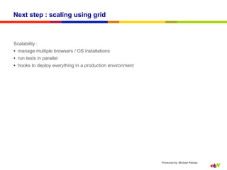 Next step : scaling using grid



Scalability :
•  manage multiple browsers / OS installations
•  run tests in parallel
•  hooks to deploy everything in a production environment




                                                            Produced by: Michael Palotas
 