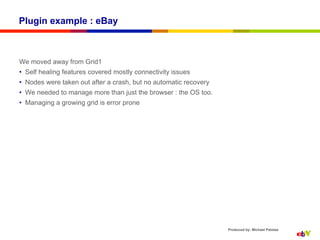 Plugin example : eBay



We moved away from Grid1
•  Self healing features covered mostly connectivity issues
•  Nodes were taken out after a crash, but no automatic recovery
•  We needed to manage more than just the browser : the OS too.
•  Managing a growing grid is error prone




                                                                   Produced by: Michael Palotas
 