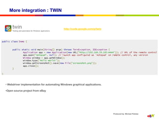 More integration : TWIN


                                            http://code.google.com/p/twin




•  Webdriver implementation for automating Windows graphical applications.

• Open source project from eBay




                                                                             Produced by: Michael Palotas
 