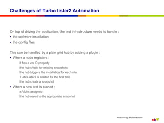Challenges of Turbo lister2 Automation



On top of driving the application, the test infrastructure needs to handle :
•  the software installation
•  the config files


This can be handled by a plain grid hub by adding a plugin :
•  When a node registers :
       it has a vm ID property
       the hub check for existing snapshots
       the hub triggers the installation for each site
       TurboLister2 is started for the first time
       the hub create a snapshot
•  When a new test is started :
       a VM is assigned
       the hub revert to the appropriate snapshot




                                                                          Produced by: Michael Palotas
 