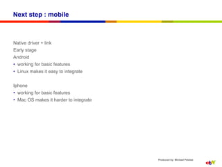 Next step : mobile



Native driver + link
Early stage
Android
•  working for basic features
•  Linux makes it easy to integrate


Iphone
•  working for basic features
•  Mac OS makes it harder to integrate




                                         Produced by: Michael Palotas
 