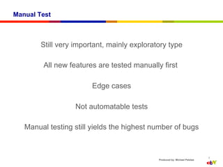 Manual Test



        Still very important, mainly exploratory type

        All new features are tested manually first

                        Edge cases

                   Not automatable tests

   Manual testing still yields the highest number of bugs


                                                                            8
                                             Produced by: Michael Palotas
 