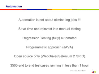 Automation



       Automation is not about eliminating jobs !!!

       Save time and reinvest into manual testing

             Regression Testing (fully) automated

               Programmatic approach (JAVA)

     Open source only (WebDriver/Selenium 2 GRID)

  3500 end to end testcases running in less than 1 hour
                                                                            9
                                             Produced by: Michael Palotas
 