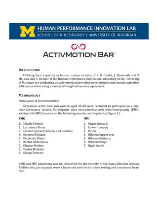  
	
  
	
  
	
  
	
  
	
  
	
  
	
  
	
  
	
  
INTRODUCTION	
  
Utilizing	
  their	
  expertise	
  in	
  human	
  motion	
  analysis,	
  Drs.	
  G.	
  Goulet,	
  J.	
  Deneweth	
  and	
  S.	
  
McLean,	
  and	
  S.	
  Kessler	
  of	
  the	
  Human	
  Performance	
  Innovation	
  Laboratory	
  at	
  the	
  University	
  
of	
  Michigan	
  are	
  conducting	
  a	
  study	
  aimed	
  at	
  providing	
  novel	
  insights	
  into	
  muscle	
  activation	
  
differences	
  when	
  using	
  a	
  variety	
  of	
  weighted	
  exercise	
  equipment.	
  
	
  
METHODOLOGY	
  
Participants	
  &	
  Instrumentation	
  
Seventeen	
  active	
  men	
  and	
  women	
  aged	
  30-­‐50	
  were	
  recruited	
  to	
  participate	
  in	
  a	
  one-­‐
hour	
   laboratory	
   session.	
   Participants	
   were	
   instrumented	
   with	
   electromyography	
   (EMG)	
  
and	
  inertial	
  (IMU)	
  sensors	
  on	
  the	
  following	
  muscles	
  and	
  segments	
  (Figure	
  1):	
  
EMG	
  
1. Middle	
  Deltoid	
  
2. Latissimus	
  Dorsi	
  
3. Erector	
  Spinae	
  (thoracic	
  and	
  lumbar)	
  
4. External	
  Oblique	
  
5. Pectoralis	
  Major	
  
6. Rectus	
  Abdominus	
  
7. Gluteus	
  Medius	
  
8. Vastus	
  Medialis	
  
9. Biceps	
  Femoris	
  
	
  
IMU	
  
1. Upper	
  thoracic	
  
2. Lower	
  thoracic	
  
3. Pelvis	
  
4. Bilateral	
  upper	
  arm	
  
5. Bilateral	
  forearm	
  
6. Bilateral	
  thigh	
  
7. Right	
  shank	
  
	
  
	
  
	
  
	
  
EMG	
  and	
  IMU	
  placement	
  was	
  not	
  disturbed	
  for	
  the	
  entirety	
  of	
  the	
  data	
  collection	
  session.	
  
Additionally,	
  participants	
  wore	
  a	
  heart	
  rate	
  monitor	
  to	
  assess	
  resting	
  and	
  continuous	
  heart	
  
rate.	
  
	
  
SCHOOL OF KINESIOLOGY | UNIVERSITY OF MICHIGAN
HUMAN PERFORMANCE INNOVATION LAB
 