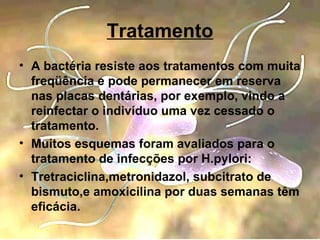 A bactéria resiste aos tratamentos com muita freqüência e pode permanecer em reserva nas placas dentárias, por exemplo, vindo a reinfectar o indivíduo uma vez cessado o tratamento. Muitos esquemas foram avaliados para o tratamento de infecções por H.pylori: Tretraciclina,metronidazol, subcitrato de bismuto,e amoxicilina por duas semanas têm eficácia. Tratamento 