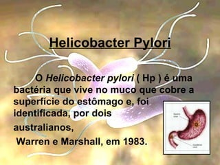 Helicobacter Pylori O  Helicobacter pylori  ( Hp ) é uma bactéria que vive no muco que cobre a superfície do estômago e, foi identificada, por dois  australianos, Warren e Marshall, em 1983.  