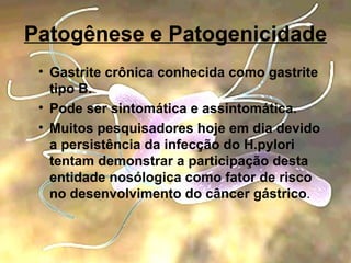 Patogênese e Patogenicidade Gastrite crônica conhecida como gastrite tipo B. Pode ser sintomática e assintomática. Muitos pesquisadores hoje em dia devido a persistência da infecção do H.pylori tentam demonstrar a participação desta entidade nosólogica como fator de risco no desenvolvimento do câncer gástrico . 