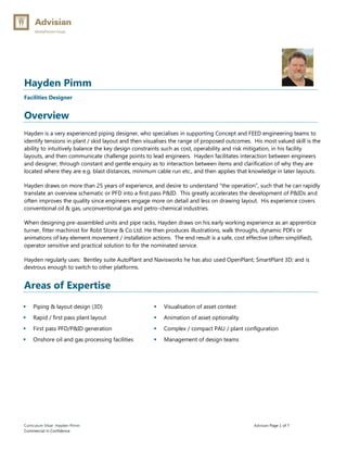 Curriculum Vitae Hayden Pimm Advisian Page 1 of 7
Commercial in Confidence
Hayden Pimm
Facilities Designer
Overview
Hayden is a very experienced piping designer, who specialises in supporting Concept and FEED engineering teams to
identify tensions in plant / skid layout and then visualises the range of proposed outcomes. His most valued skill is the
ability to intuitively balance the key design constraints such as cost, operability and risk mitigation, in his facility
layouts, and then communicate challenge points to lead engineers. Hayden facilitates interaction between engineers
and designer, through constant and gentle enquiry as to interaction between items and clarification of why they are
located where they are e.g. blast distances, minimum cable run etc., and then applies that knowledge in later layouts.
Hayden draws on more than 25 years of experience, and desire to understand “the operation”, such that he can rapidly
translate an overview schematic or PFD into a first pass P&ID. This greatly accelerates the development of P&IDs and
often improves the quality since engineers engage more on detail and less on drawing layout. His experience covers
conventional oil & gas, unconventional gas and petro-chemical industries.
When designing pre-assembled units and pipe racks, Hayden draws on his early working experience as an apprentice
turner, fitter machinist for Robt Stone & Co Ltd. He then produces illustrations, walk throughs, dynamic PDFs or
animations of key element movement / installation actions. The end result is a safe, cost effective (often simplified),
operator sensitive and practical solution to for the nominated service.
Hayden regularly uses: Bentley suite AutoPlant and Navisworks he has also used OpenPlant; SmartPlant 3D; and is
dextrous enough to switch to other platforms.
Areas of Expertise
 Piping & layout design (3D)
 Rapid / first pass plant layout
 First pass PFD/P&ID generation
 Onshore oil and gas processing facilities
 Visualisation of asset context
 Animation of asset optionality
 Complex / compact PAU / plant configuration
 Management of design teams
 