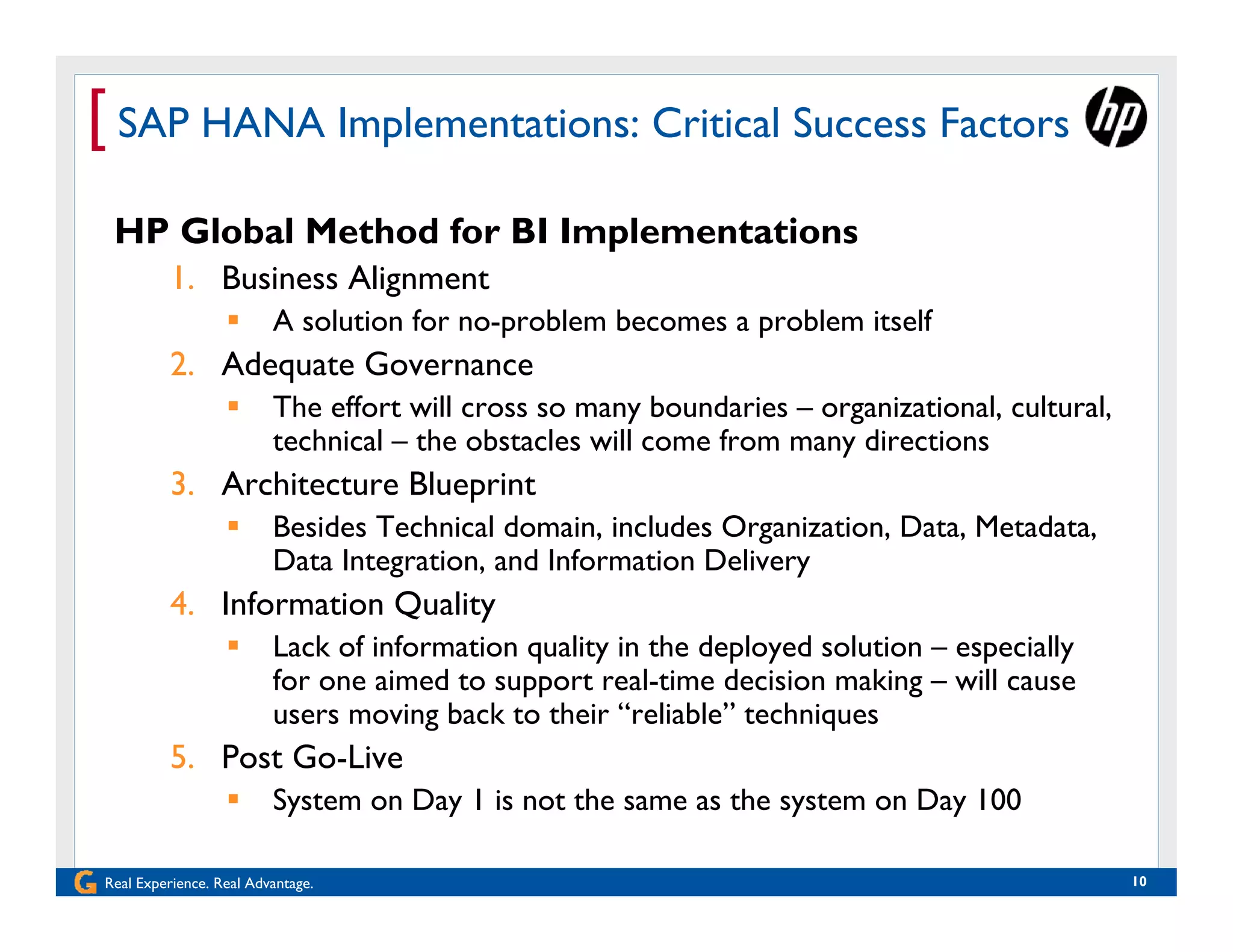 [ SAP HANA Implementations: Critical Success Factors
 HP Global Method for BI Implementations
          1. Business Alignment
                        A solution for no-problem becomes a problem itself
          2. Adequate Governance
                        The effort will cross so many boundaries – organizational, cultural,
                         technical – the obstacles will come from many directions
          3. Architecture Blueprint
                        Besides Technical domain, includes Organization, Data, Metadata,
                         Data Integration, and Information Delivery
          4. Information Quality
                        Lack of information quality in the deployed solution – especially
                         for one aimed to support real-time decision making – will cause
                         users moving back to their “reliable” techniques
          5. Post Go-Live
                        System on Day 1 is not the same as the system on Day 100

Real Experience. Real Advantage.                                                                10
 