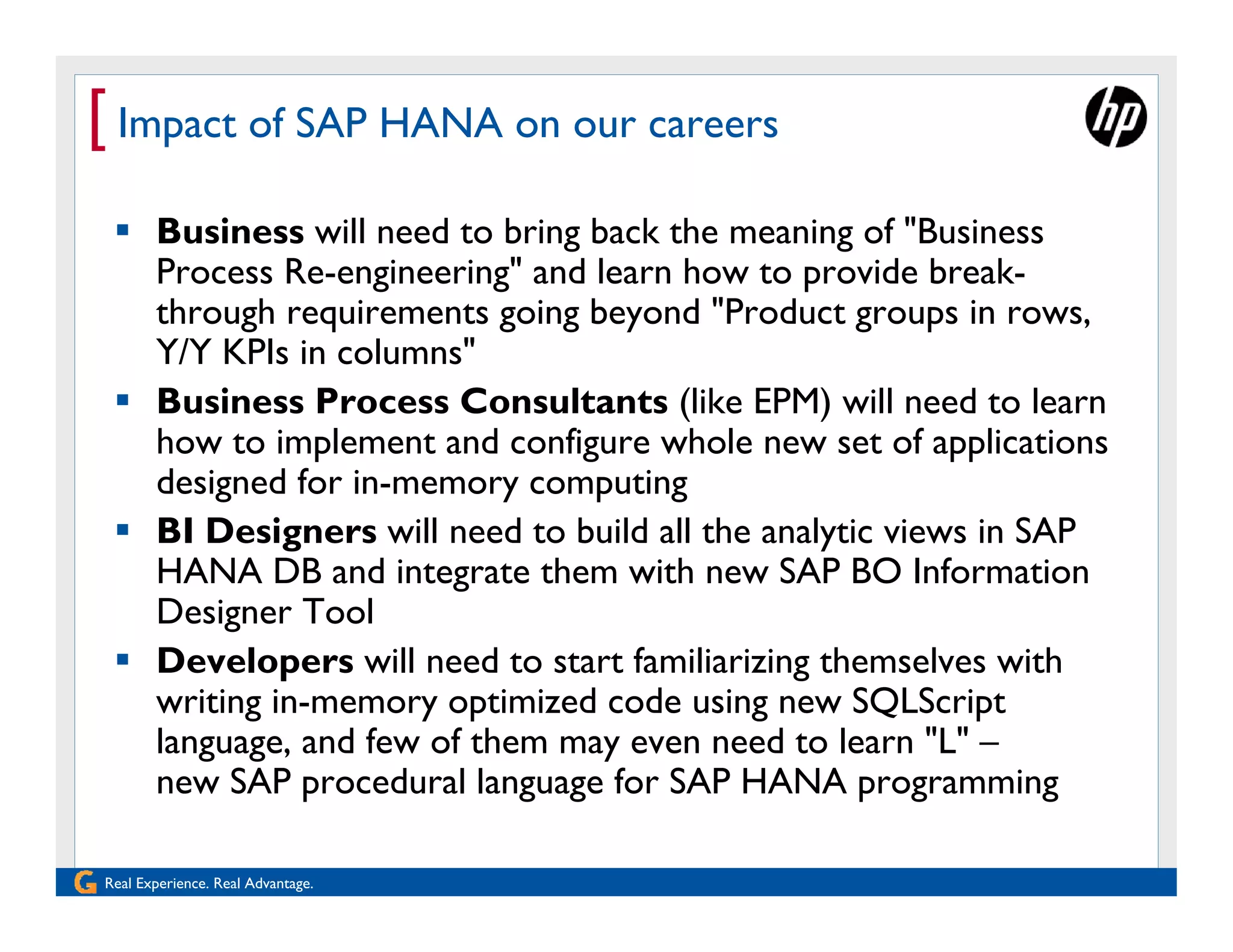 [ Impact of SAP HANA on our careers
  Business will need to bring back the meaning of "Business
   Process Re-engineering" and learn how to provide break-
   through requirements going beyond "Product groups in rows,
   Y/Y KPIs in columns"
  Business Process Consultants (like EPM) will need to learn
   how to implement and configure whole new set of applications
   designed for in-memory computing
  BI Designers will need to build all the analytic views in SAP
   HANA DB and integrate them with new SAP BO Information
   Designer Tool
  Developers will need to start familiarizing themselves with
   writing in-memory optimized code using new SQLScript
   language, and few of them may even need to learn "L" –
   new SAP procedural language for SAP HANA programming

Real Experience. Real Advantage.
 