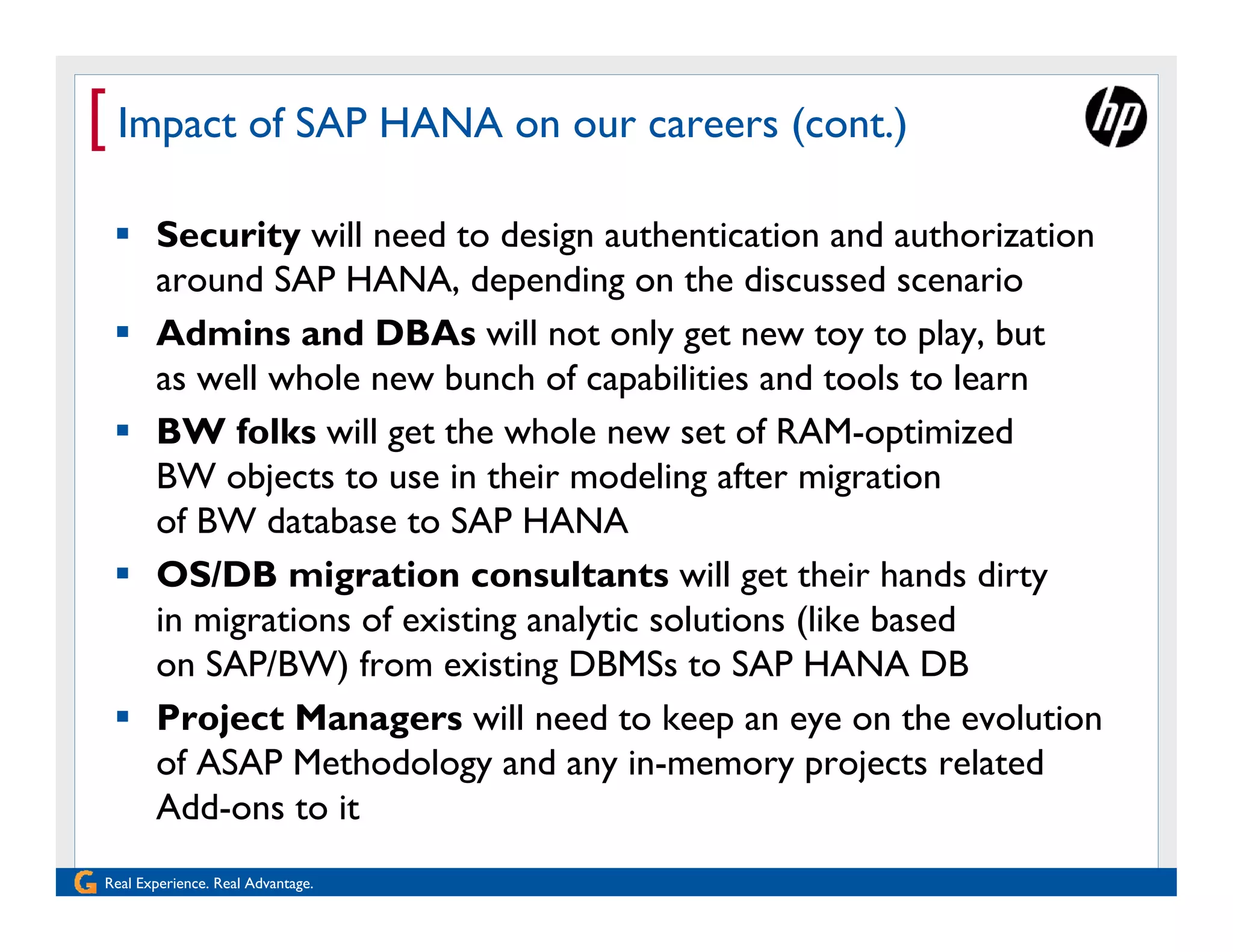 [ Impact of SAP HANA on our careers (cont.)
  Security will need to design authentication and authorization
   around SAP HANA, depending on the discussed scenario
  Admins and DBAs will not only get new toy to play, but
   as well whole new bunch of capabilities and tools to learn
  BW folks will get the whole new set of RAM-optimized
   BW objects to use in their modeling after migration
   of BW database to SAP HANA
  OS/DB migration consultants will get their hands dirty
   in migrations of existing analytic solutions (like based
   on SAP/BW) from existing DBMSs to SAP HANA DB
  Project Managers will need to keep an eye on the evolution
   of ASAP Methodology and any in-memory projects related
   Add-ons to it
Real Experience. Real Advantage.
 