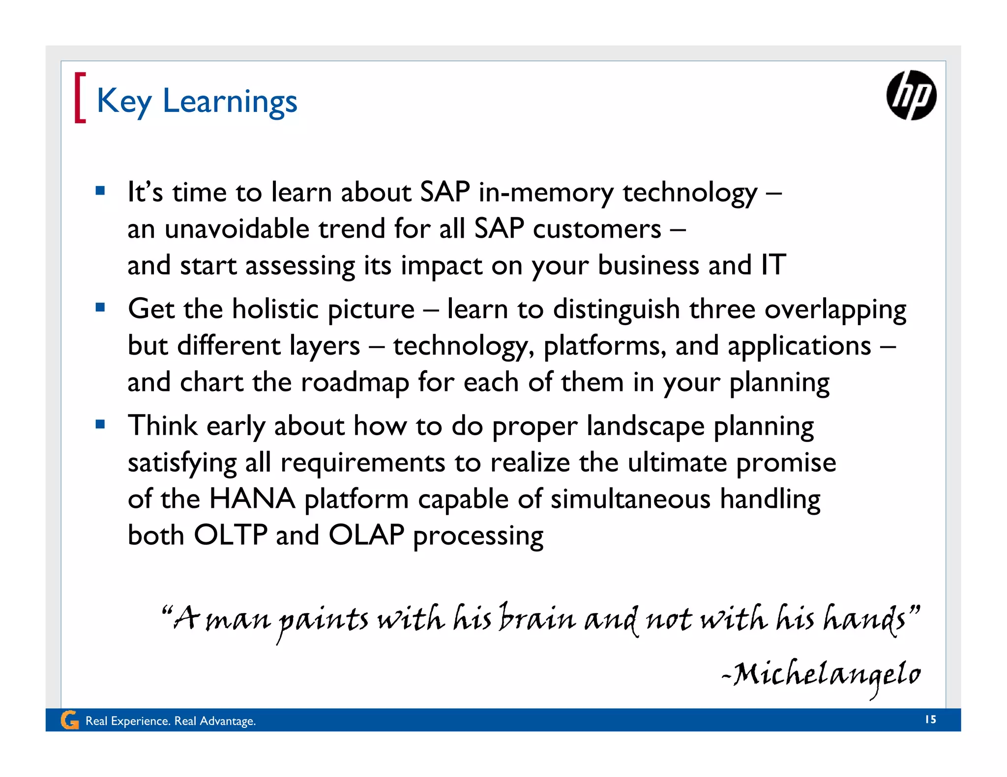 [ Key Learnings
  It’s time to learn about SAP in-memory technology –
   an unavoidable trend for all SAP customers –
   and start assessing its impact on your business and IT
  Get the holistic picture – learn to distinguish three overlapping
   but different layers – technology, platforms, and applications –
   and chart the roadmap for each of them in your planning
  Think early about how to do proper landscape planning
   satisfying all requirements to realize the ultimate promise
   of the HANA platform capable of simultaneous handling
   both OLTP and OLAP processing

             “A man paints with his brain and not with his hands”
                                                    -Michelangelo
Real Experience. Real Advantage.                                       15
 