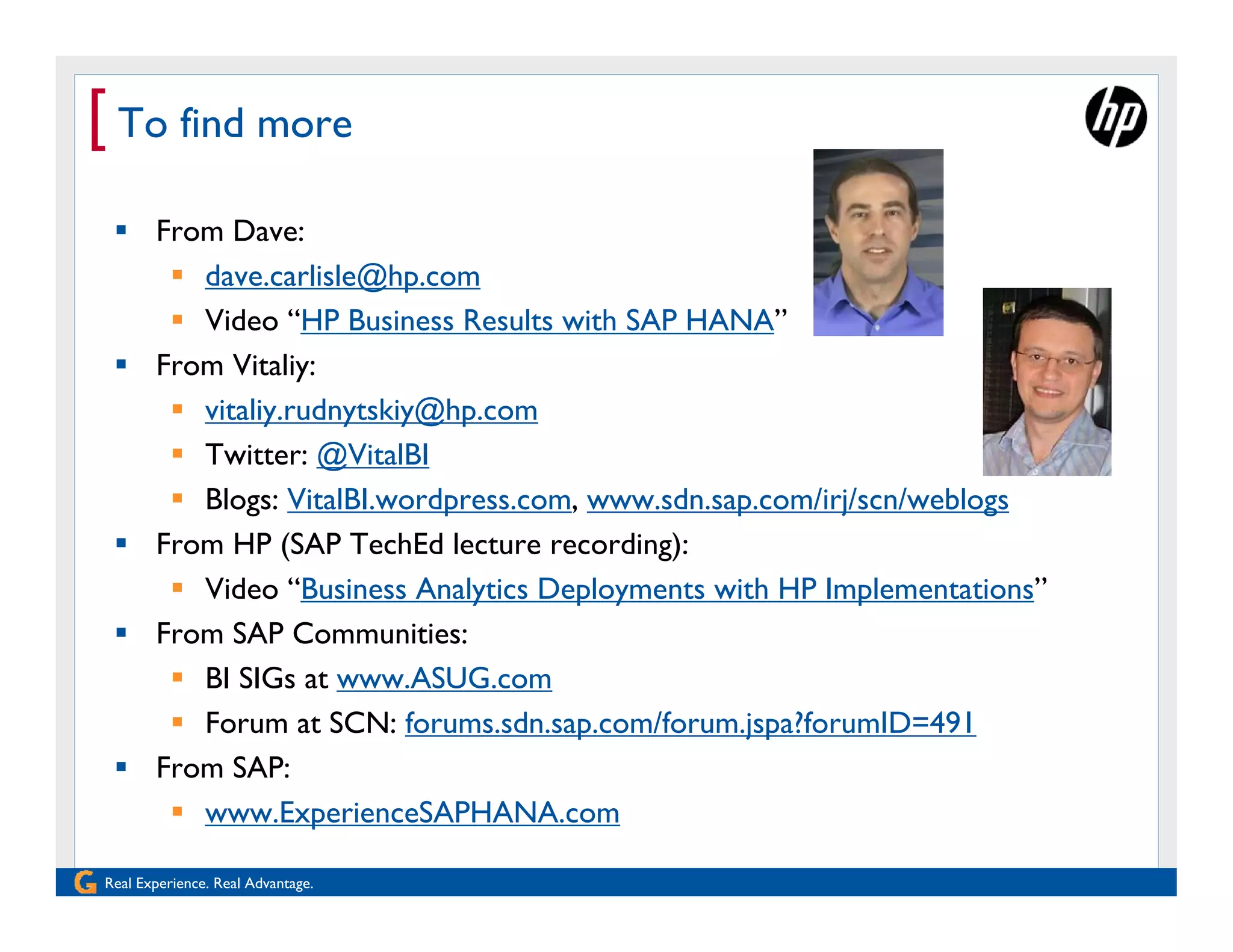 [ To find more
  From Dave:
     dave.carlisle@hp.com
     Video “HP Business Results with SAP HANA”
  From Vitaliy:
     vitaliy.rudnytskiy@hp.com
     Twitter: @VitalBI
     Blogs: VitalBI.wordpress.com, www.sdn.sap.com/irj/scn/weblogs
  From HP (SAP TechEd lecture recording):
     Video “Business Analytics Deployments with HP Implementations”
  From SAP Communities:
     BI SIGs at www.ASUG.com
     Forum at SCN: forums.sdn.sap.com/forum.jspa?forumID=491
  From SAP:
     www.ExperienceSAPHANA.com

Real Experience. Real Advantage.
 