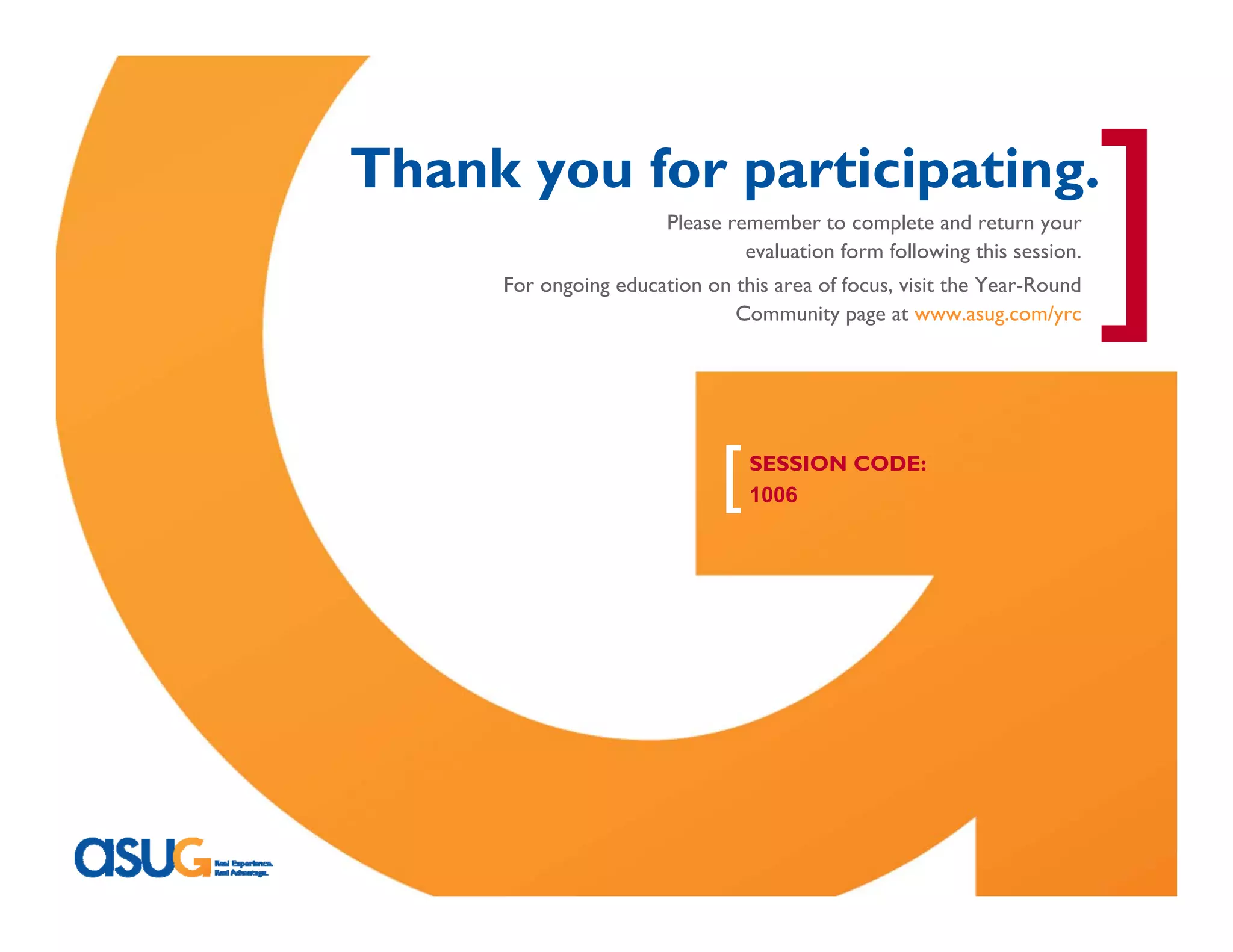 [
                                Thank you for participating.
                                                        Please remember to complete and return your
                                                                 evaluation form following this session.
                                      For ongoing education on this area of focus, visit the Year-Round
                                                               Community page at www.asug.com/yrc




                                                              [   SESSION CODE:
                                                                  1006




Real Experience. Real Advantage.                                                                           17
 