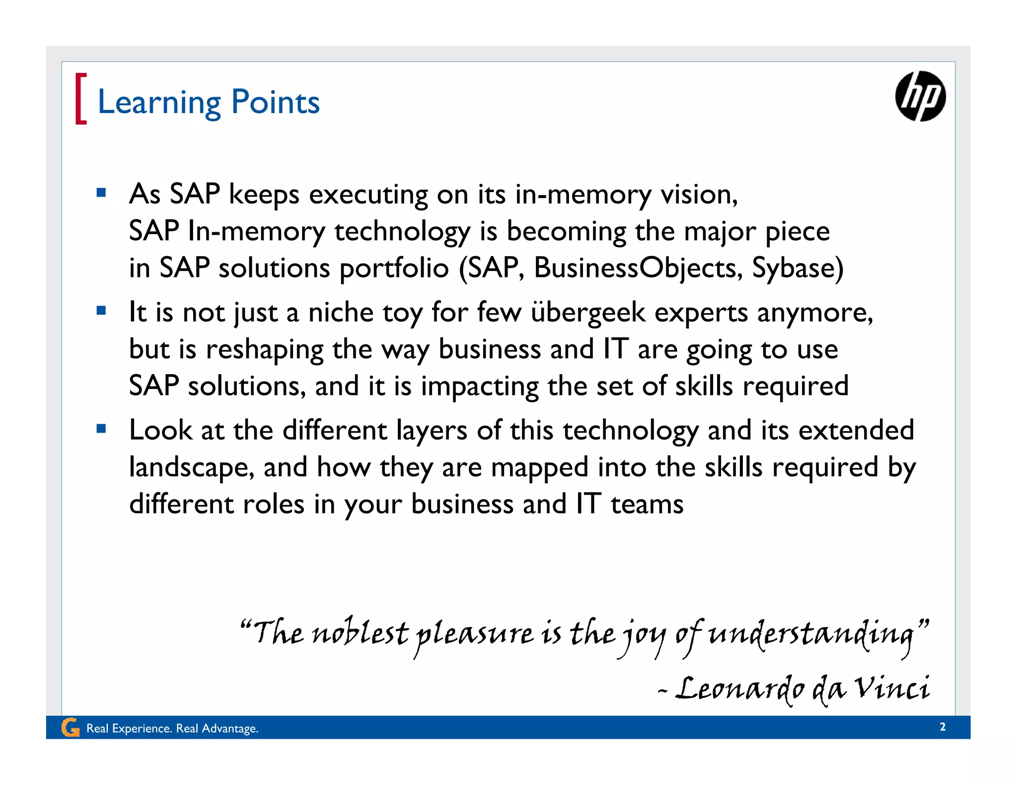 [ Learning Points
  As SAP keeps executing on its in-memory vision,
   SAP In-memory technology is becoming the major piece
   in SAP solutions portfolio (SAP, BusinessObjects, Sybase)
  It is not just a niche toy for few übergeek experts anymore,
   but is reshaping the way business and IT are going to use
   SAP solutions, and it is impacting the set of skills required
  Look at the different layers of this technology and its extended
   landscape, and how they are mapped into the skills required by
   different roles in your business and IT teams



                            “The noblest pleasure is the joy of understanding”
                                                          - Leonardo da Vinci
Real Experience. Real Advantage.                                                 2
 