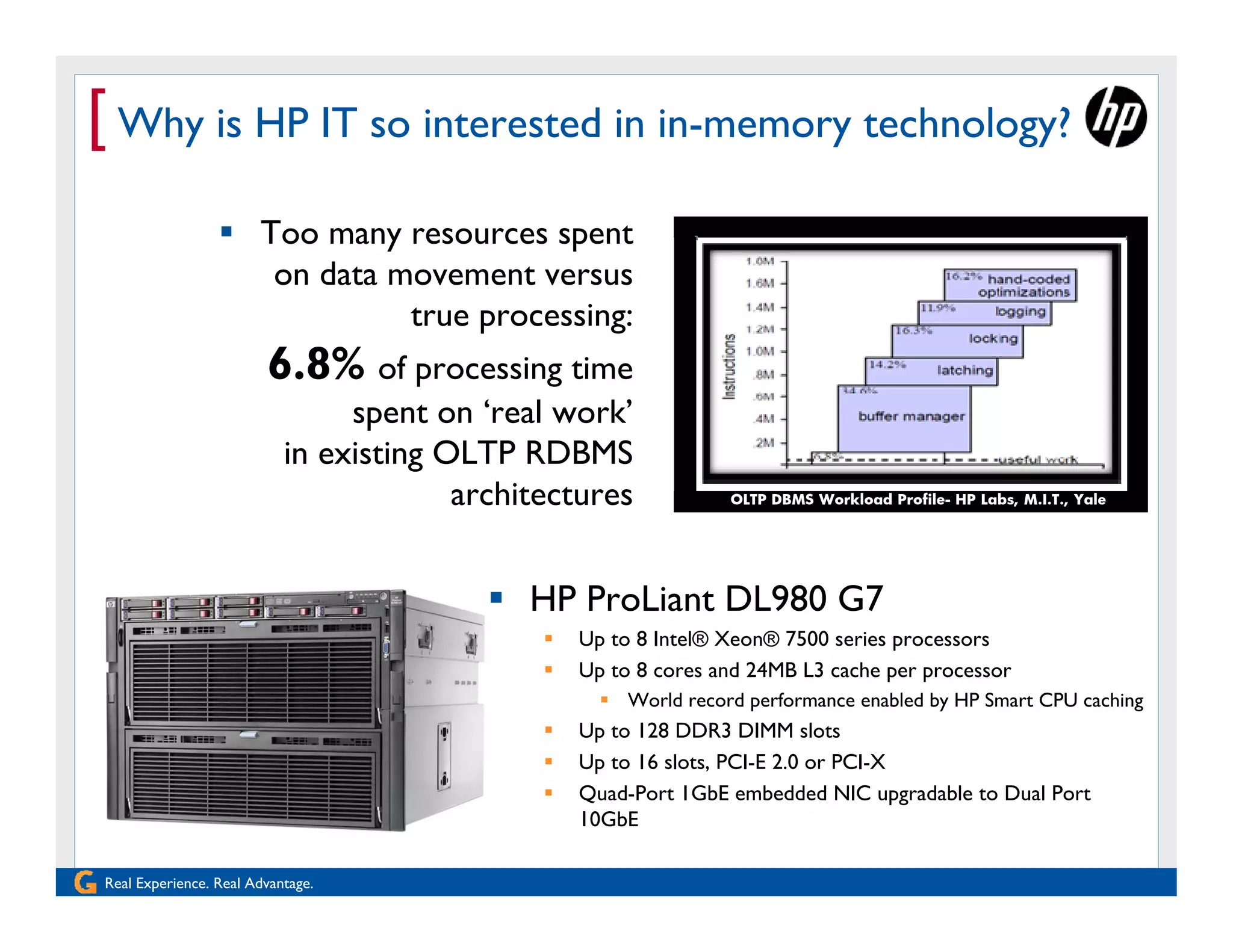 [ Why is HP IT so interested in in-memory technology?
                  Too many resources spent
                    on data movement versus
                             true processing:
                        6.8% of processing time
                                spent on ‘real work’
                           in existing OLTP RDBMS
                                        architectures            OLTP DBMS Workload Profile- HP Labs, M.I.T., Yale




                                           HP ProLiant DL980 G7
                                                 Up to 8 Intel® Xeon® 7500 series processors
                                                 Up to 8 cores and 24MB L3 cache per processor
                                                     World record performance enabled by HP Smart CPU caching
                                                 Up to 128 DDR3 DIMM slots
                                                 Up to 16 slots, PCI-E 2.0 or PCI-X
                                                 Quad-Port 1GbE embedded NIC upgradable to Dual Port
                                                  10GbE

Real Experience. Real Advantage.
 