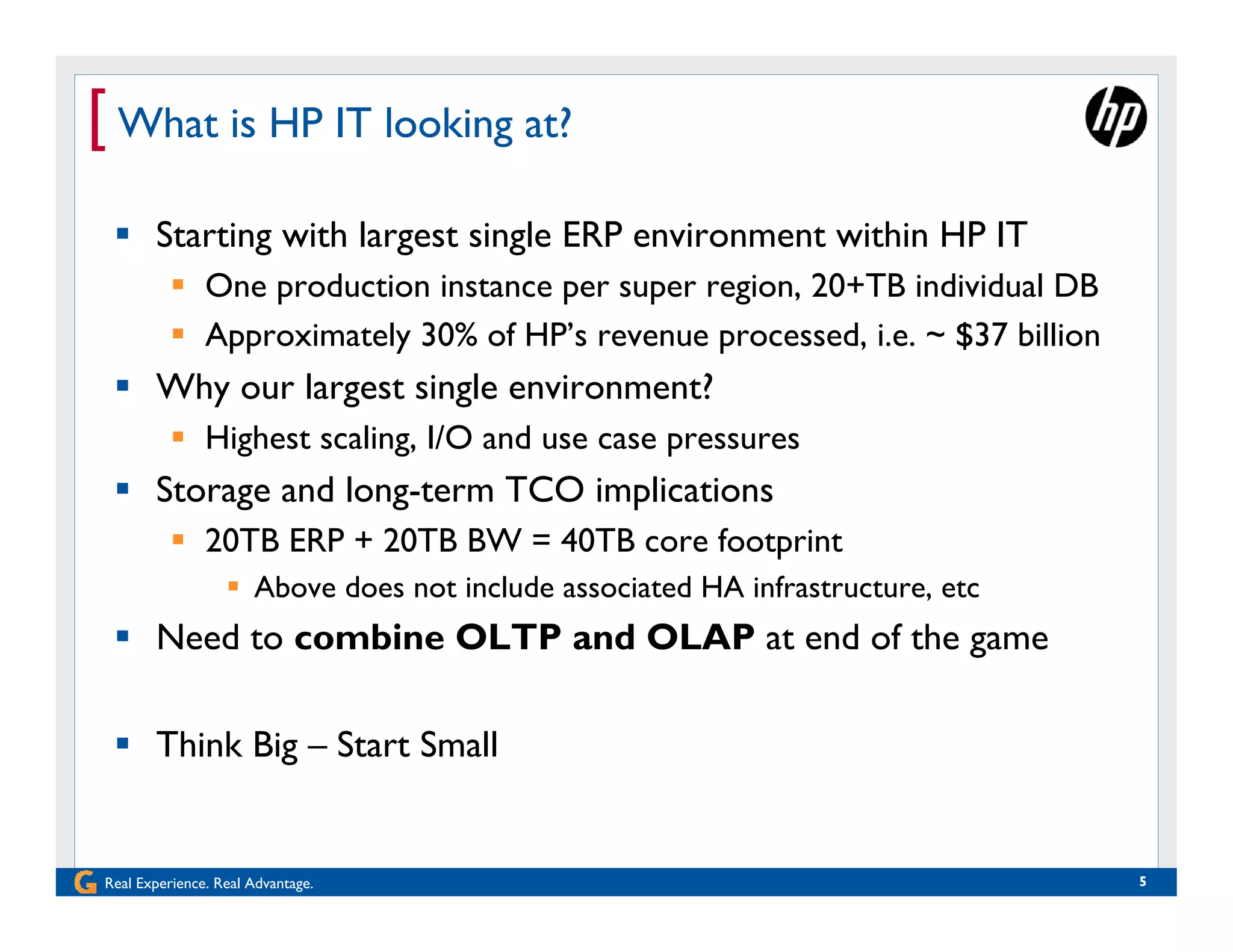 [ What is HP IT looking at?
  Starting with largest single ERP environment within HP IT
           One production instance per super region, 20+TB individual DB
           Approximately 30% of HP’s revenue processed, i.e. ~ $37 billion
  Why our largest single environment?
           Highest scaling, I/O and use case pressures
  Storage and long-term TCO implications
           20TB ERP + 20TB BW = 40TB core footprint
                   Above does not include associated HA infrastructure, etc
  Need to combine OLTP and OLAP at end of the game

  Think Big – Start Small


Real Experience. Real Advantage.                                               5
 