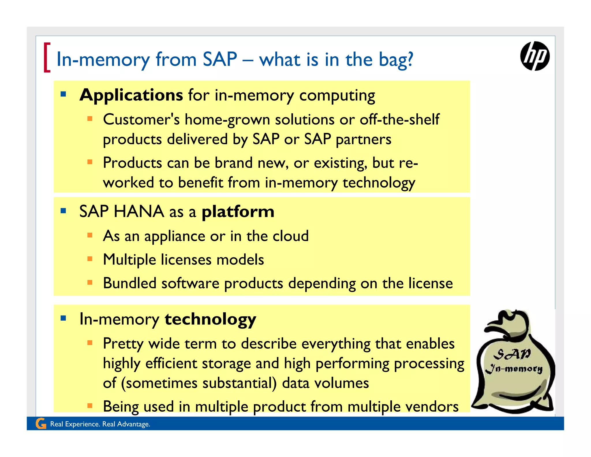 [ In-memory from SAP – what is in the bag?
   Applications for in-memory computing
            Customer's home-grown solutions or off-the-shelf
             products delivered by SAP or SAP partners
            Products can be brand new, or existing, but re-
             worked to benefit from in-memory technology
   SAP HANA as a platform
            As an appliance or in the cloud
            Multiple licenses models
            Bundled software products depending on the license

   In-memory technology
            Pretty wide term to describe everything that enables
             highly efficient storage and high performing processing
             of (sometimes substantial) data volumes
            Being used in multiple product from multiple vendors
Real Experience. Real Advantage.
 
