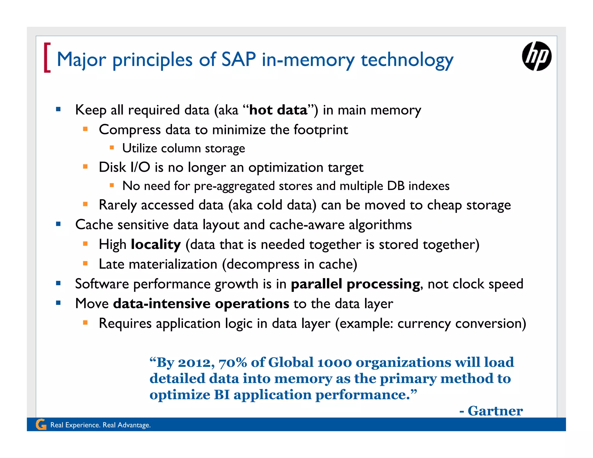 [ Major principles of SAP in-memory technology
  Keep all required data (aka “hot data”) in main memory
     Compress data to minimize the footprint
                   Utilize column storage
           Disk I/O is no longer an optimization target
                   No need for pre-aggregated stores and multiple DB indexes
     Rarely accessed data (aka cold data) can be moved to cheap storage
  Cache sensitive data layout and cache-aware algorithms
     High locality (data that is needed together is stored together)
     Late materialization (decompress in cache)
  Software performance growth is in parallel processing, not clock speed
  Move data-intensive operations to the data layer
     Requires application logic in data layer (example: currency conversion)

                               “By 2012, 70% of Global 1000 organizations will load
                               detailed data into memory as the primary method to
                               optimize BI application performance.”
                                                                          - Gartner
Real Experience. Real Advantage.
 