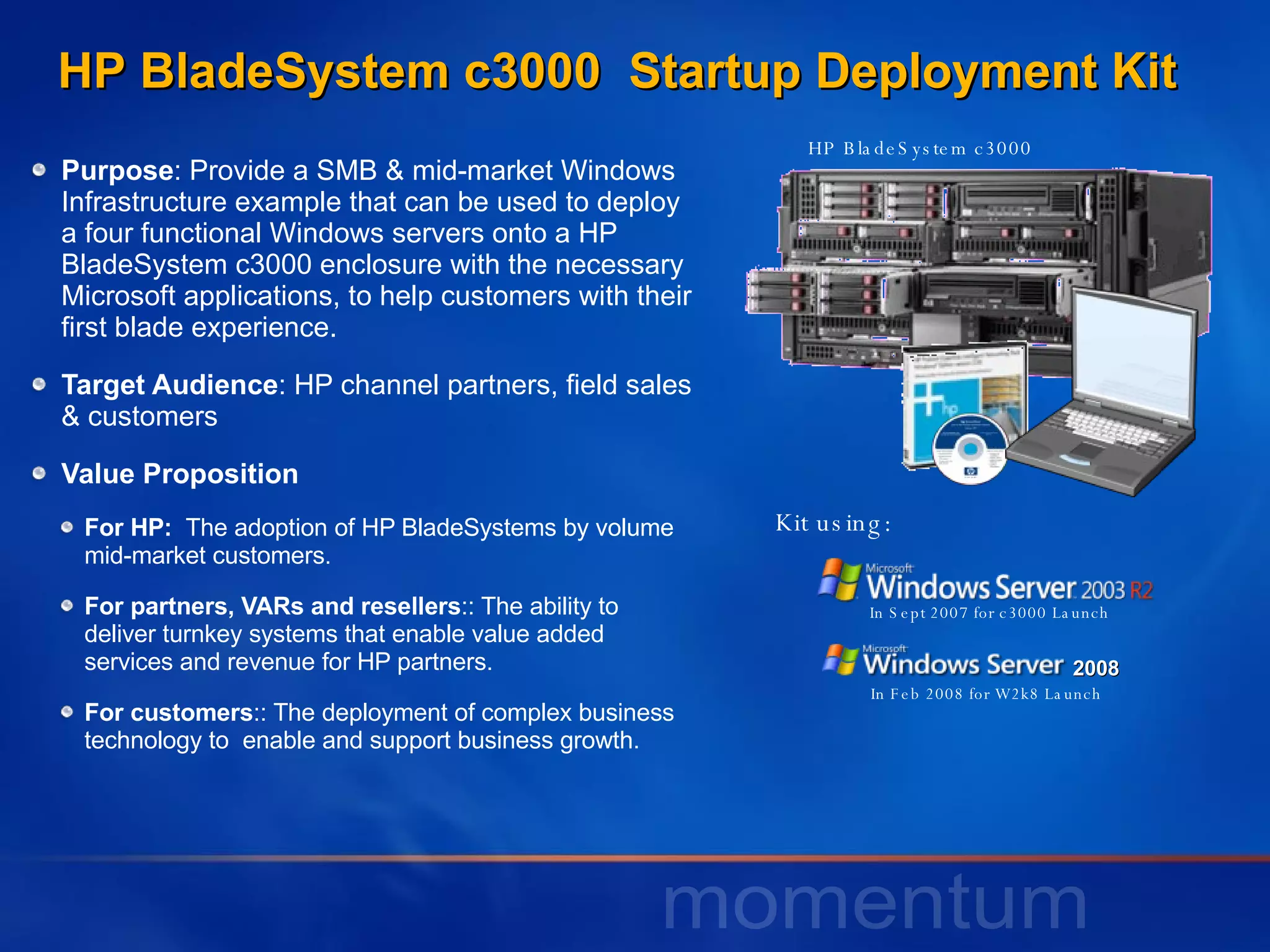 Purpose : Provide a SMB & mid-market Windows Infrastructure example that can be used to deploy a four functional Windows servers onto a HP BladeSystem c3000 enclosure with the necessary Microsoft applications, to help customers with their first blade experience.  Target Audience : HP channel partners, field sales & customers Value Proposition For HP:  The adoption of HP BladeSystems by volume mid-market customers.  For partners, VARs and resellers :: The ability to deliver turnkey systems that enable value added services and revenue for HP partners. For customers :: The deployment of complex business technology to  enable and support business growth. HP BladeSystem c3000 In Sept 2007 for c3000 Launch In Feb 2008 for W2k8 Launch HP BladeSystem c3000  Startup Deployment Kit Kit using: 2008 